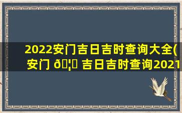 2022安门吉日吉时查询大全(安门 🦋 吉日吉时查询2021黄道吉日查询)